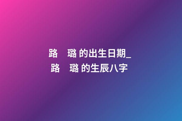 路　璐 的出生日期_  路　璐 的生辰八字